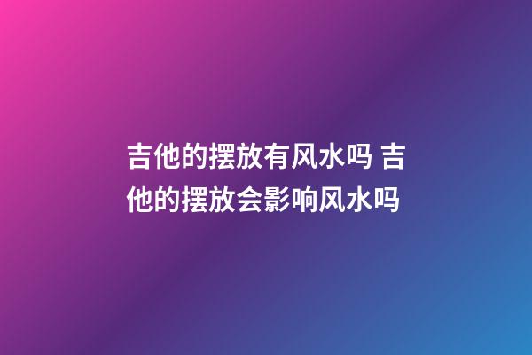 吉他的摆放有风水吗 吉他的摆放会影响风水吗
